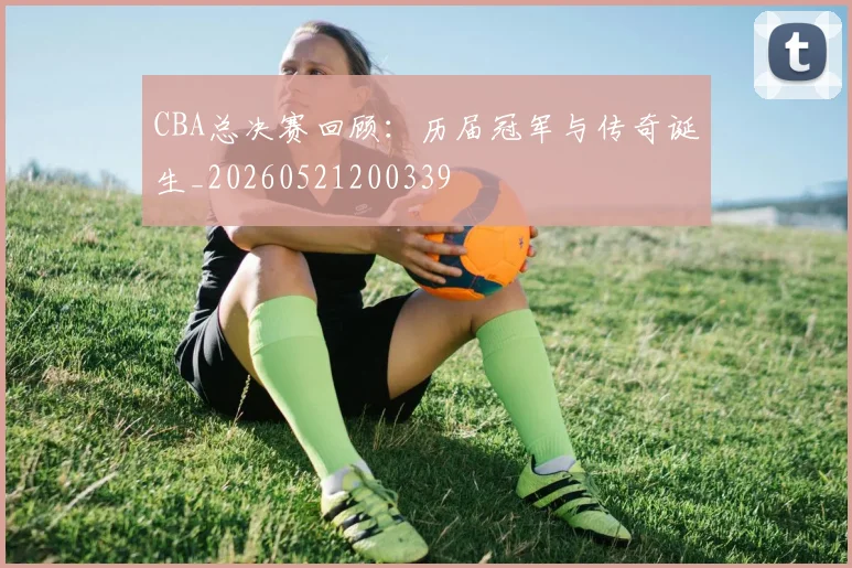 CBA总决赛回顾:历届冠军与传奇诞生_20260521200339