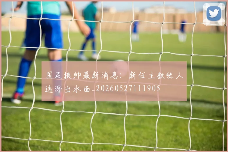 国足换帅最新消息：新任主教练人选浮出水面_20260527111905