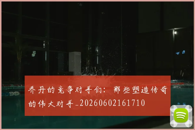 乔丹的竞争对手们：那些塑造传奇的伟大对手_20260602161710