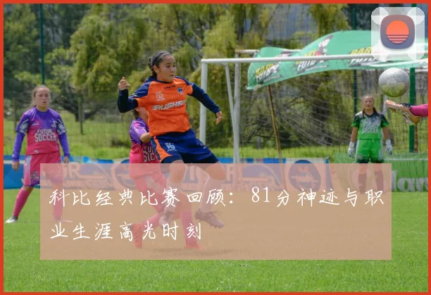 科比经典比赛回顾：81分神迹与职业生涯高光时刻