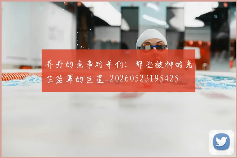 乔丹的竞争对手们:那些被神的光芒笼罩的巨星_20260523195425