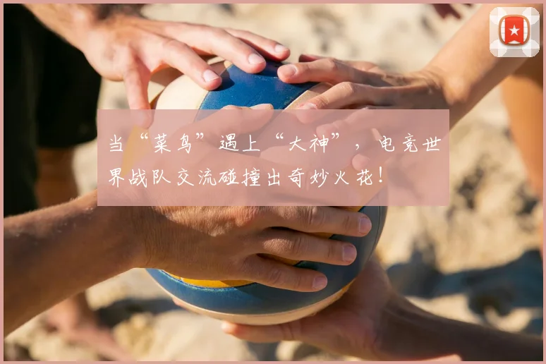 当“菜鸟”遇上“大神”，电竞世界战队交流碰撞出奇妙火花！