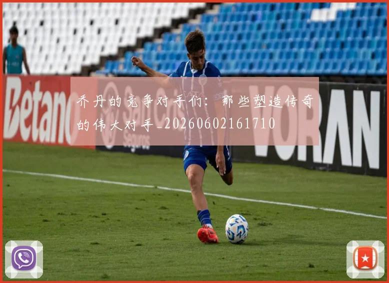 乔丹的竞争对手们:那些塑造传奇的伟大对手_20260602161710