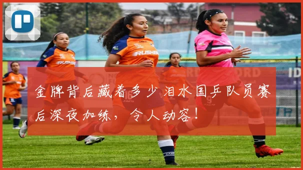 金牌背后藏着多少泪水国乒队员赛后深夜加练，令人动容！