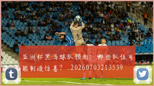 亚洲杯黑马球队预测:哪些队伍可能制造惊喜?_20260703213539
