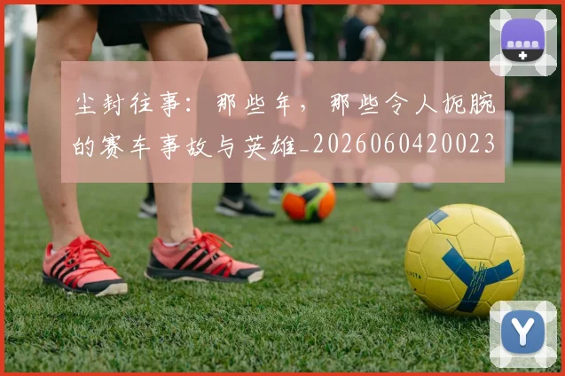 尘封往事:那些年,那些令人扼腕的赛车事故与英雄_20260604200231_20260707145218