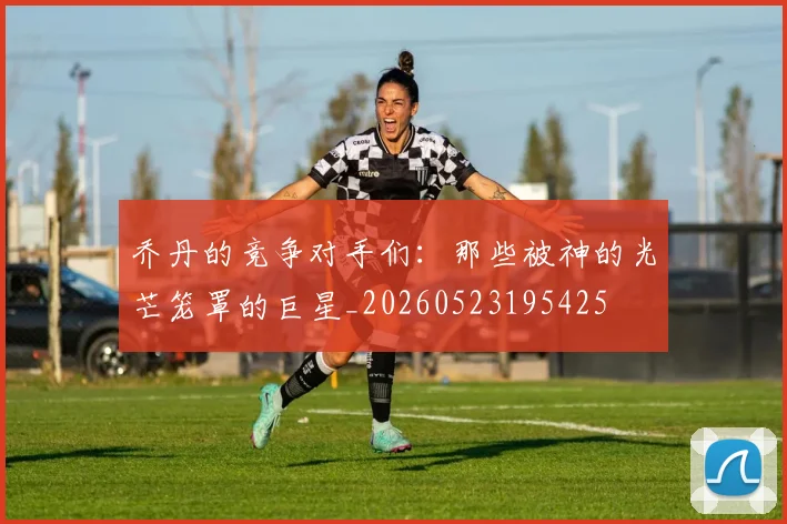 乔丹的竞争对手们:那些被神的光芒笼罩的巨星_20260523195425