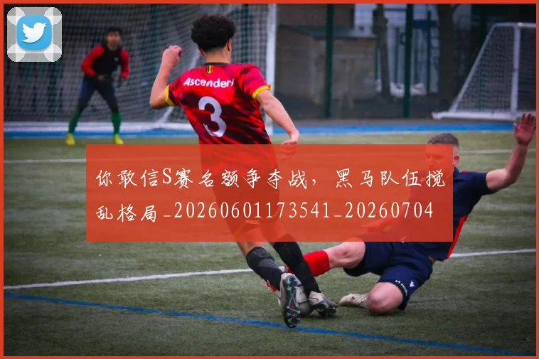 你敢信S赛名额争夺战，黑马队伍搅乱格局_20260601173541_20260704170513